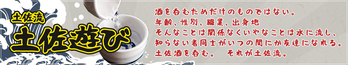 土佐流土佐遊び　酒を呑むためだけのものではない。年齢、性別、職業、出身地そんなことは関係なくいやなことは水に流し、知らない者同士がいつの間にか友達になれる。土佐酒を呑む。それが土佐流。